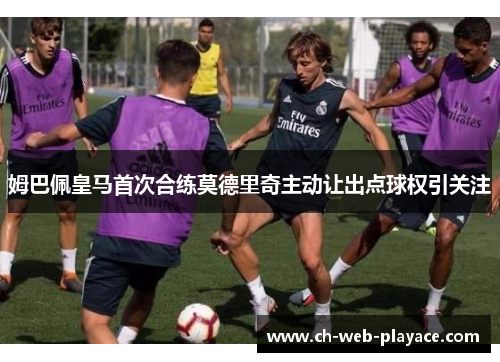 姆巴佩皇马首次合练莫德里奇主动让出点球权引关注